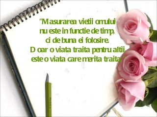 "Masurarea vietii omului  nu este in functie de timp,  ci de buna ei folosire.  Doar o viata traita pentru altii  este o viata care merita traita.“ 
