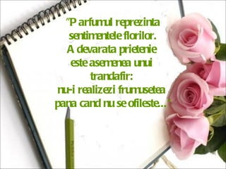 "Parfumul reprezinta sentimentele florilor.  Adevarata prietenie  este asemenea unui  trandafir:  nu-i realizezi frumusetea  pana cand nu se ofileste...“ 