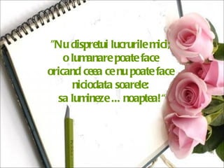"Nu dispretui lucrurile mici;  o lumanare poate face  oricand ceea ce nu poate face  niciodata soarele:  sa lumineze ... noaptea!“ 