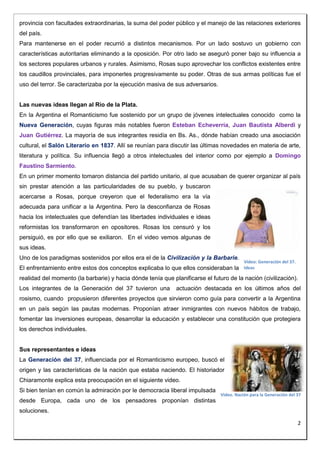 2 
provincia con facultades extraordinarias, la suma del poder público y el manejo de las relaciones exteriores 
del país. 
Para mantenerse en el poder recurrió a distintos mecanismos. Por un lado sostuvo un gobierno con 
características autoritarias eliminando a la oposición. Por otro lado se aseguró poner bajo su influencia a 
los sectores populares urbanos y rurales. Asimismo, Rosas supo aprovechar los conflictos existentes entre 
los caudillos provinciales, para imponerles progresivamente su poder. Otras de sus armas políticas fue el 
uso del terror. Se caracterizaba por la ejecución masiva de sus adversarios. 
Las nuevas ideas llegan al Río de la Plata. 
En la Argentina el Romanticismo fue sostenido por un grupo de jóvenes intelectuales conocido como la 
Nueva Generación, cuyas figuras más notables fueron Esteban Echeverría, Juan Bautista Alberdi y 
Juan Gutiérrez. La mayoría de sus integrantes residía en Bs. As., dónde habían creado una asociación 
cultural, el Salón Literario en 1837. Allí se reunían para discutir las últimas novedades en materia de arte, 
literatura y política. Su influencia llegó a otros intelectuales del interior como por ejemplo a Domingo 
Faustino Sarmiento. 
En un primer momento tomaron distancia del partido unitario, al que acusaban de querer organizar al país 
sin prestar atención a las particularidades de su pueblo, y buscaron 
acercarse a Rosas, porque creyeron que el federalismo era la vía 
adecuada para unificar a la Argentina. Pero la desconfianza de Rosas 
hacia los intelectuales que defendían las libertades individuales e ideas 
reformistas los transformaron en opositores. Rosas los censuró y los 
persiguió, es por ello que se exiliaron. En el video vemos algunas de 
sus ideas. 
Uno de los paradigmas sostenidos por ellos era el de la Civilización y la Barbarie. 
El enfrentamiento entre estos dos conceptos explicaba lo que ellos consideraban la 
realidad del momento (la barbarie) y hacia dónde tenía que planificarse el futuro de la nación (civilización). 
Los integrantes de la Generación del 37 tuvieron una actuación destacada en los últimos años del 
rosismo, cuando propusieron diferentes proyectos que sirvieron como guía para convertir a la Argentina 
en un país según las pautas modernas. Proponían atraer inmigrantes con nuevos hábitos de trabajo, 
fomentar las inversiones europeas, desarrollar la educación y establecer una constitución que protegiera 
los derechos individuales. 
Sus representantes e ideas 
La Generación del 37, influenciada por el Romanticismo europeo, buscó el 
origen y las características de la nación que estaba naciendo. El historiador 
Chiaramonte explica esta preocupación en el siguiente video. 
Si bien tenían en común la admiración por le democracia liberal impulsada 
desde Europa, cada uno de los pensadores proponían distintas 
soluciones. 
Video: Generación del 37. 
Ideas 
Video. Nación para la Generación del 37 
 