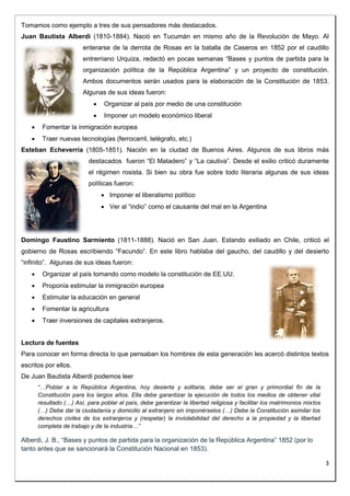3 
Tomamos como ejemplo a tres de sus pensadores más destacados. 
Juan Bautista Alberdi (1810-1884). Nació en Tucumán en mismo año de la Revolución de Mayo. Al 
enterarse de la derrota de Rosas en la batalla de Caseros en 1852 por el caudillo 
entrerriano Urquiza, redactó en pocas semanas “Bases y puntos de partida para la 
organización política de la República Argentina” y un proyecto de constitución. 
Ambos documentos serán usados para la elaboración de la Constitución de 1853. 
Algunas de sus ideas fueron: 
 Organizar al país por medio de una constitución 
 Imponer un modelo económico liberal 
 Fomentar la inmigración europea 
 Traer nuevas tecnologías (ferrocarril, telégrafo, etc.) 
Esteban Echeverría (1805-1851). Nación en la ciudad de Buenos Aires. Algunos de sus libros más 
destacados fueron “El Matadero” y “La cautiva”. Desde el exilio criticó duramente 
el régimen rosista. Si bien su obra fue sobre todo literaria algunas de sus ideas 
políticas fueron: 
 Imponer el liberalismo político 
 Ver al “indio” como el causante del mal en la Argentina 
Domingo Faustino Sarmiento (1811-1888). Nació en San Juan. Estando exiliado en Chile, criticó el 
gobierno de Rosas escribiendo “Facundo”. En este libro hablaba del gaucho, del caudillo y del desierto 
“infinito”. Algunas de sus ideas fueron: 
 Organizar al país tomando como modelo la constitución de EE.UU. 
 Proponía estimular la inmigración europea 
 Estimular la educación en general 
 Fomentar la agricultura 
 Traer inversiones de capitales extranjeros. 
Lectura de fuentes 
Para conocer en forma directa lo que pensaban los hombres de esta generación les acercó distintos textos 
escritos por ellos. 
De Juan Bautista Alberdi podemos leer 
“…Poblar a la República Argentina, hoy desierta y solitaria, debe ser el gran y primordial fin de la 
Constitución para los largos años. Ella debe garantizar la ejecución de todos los medios de obtener vital 
resultado (…) Así, para poblar al país, debe garantizar la libertad religiosa y facilitar los matrimonios mixtos 
(…) Debe dar la ciudadanía y domicilio al extranjero sin imponérselos (…) Debe la Constitución asimilar los 
derechos civiles de los extranjeros y (respetar) la inviolabilidad del derecho a la propiedad y la libertad 
completa de trabajo y de la industria…” 
Alberdi, J. B., “Bases y puntos de partida para la organización de la República Argentina” 1852 (por lo 
tanto antes que se sancionará la Constitución Nacional en 1853). 
 