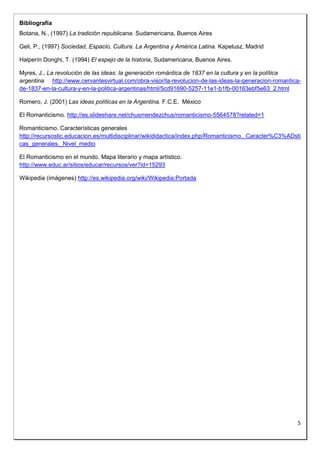 5 
Bibliografía 
Botana, N., (1997) La tradición republicana. Sudamericana, Buenos Aires 
Geli, P., (1997) Sociedad, Espacio, Cultura. La Argentina y América Latina. Kapelusz, Madrid 
Halperín Donghi, T. (1994) El espejo de la historia, Sudamericana, Buenos Aires. 
Myres, J., La revolución de las ideas: la generación romántica de 1837 en la cultura y en la política 
argentina http://www.cervantesvirtual.com/obra-visor/la-revolucion-de-las-ideas-la-generacion-romantica-de- 
1837-en-la-cultura-y-en-la-politica-argentinas/html/5cd91690-5257-11e1-b1fb-00163ebf5e63_2.html 
Romero, J. (2001) Las ideas políticas en la Argentina. F.C.E. México 
El Romanticismo. http://es.slideshare.net/chusmendezchus/romanticismo-5564578?related=1 
Romanticismo. Características generales 
http://recursostic.educacion.es/multidisciplinar/wikididactica/index.php/Romanticismo._Caracter%C3%ADsti 
cas_generales._Nivel_medio 
El Romanticismo en el mundo. Mapa literario y mapa artístico. 
http://www.educ.ar/sitios/educar/recursos/ver?id=15293 
Wikipedia (imágenes) http://es.wikipedia.org/wiki/Wikipedia:Portada 
