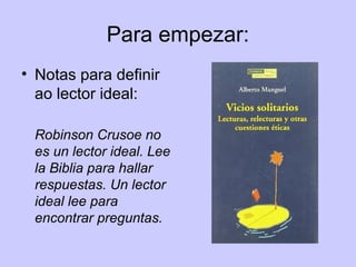 Para empezar:
• Notas para definir
ao lector ideal:
Robinson Crusoe no
es un lector ideal. Lee
la Biblia para hallar
respuestas. Un lector
ideal lee para
encontrar preguntas.
 