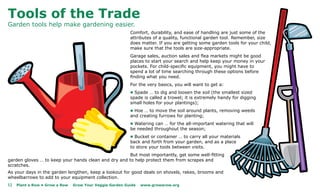 Tools of the Trade
Garden tools help make gardening easier.
                                                          Comfort, durability, and ease of handling are just some of the
                                                          attributes of a quality, functional garden tool. Remember, size
                                                          does matter. If you are getting some garden tools for your child,
                                                          make sure that the tools are size-appropriate.
                                                          Garage sales, auction sales and flea markets might be good
                                                          places to start your search and help keep your money in your
                                                          pockets. For child-specific equipment, you might have to
                                                          spend a lot of time searching through these options before
                                                          finding what you need.
                                                          For the very basics, you will want to get a:
                                                          l Spade … to dig and loosen the soil (the smallest sized
                                                          spade is called a trowel; it is extremely handy for digging
                                                          small holes for your plantings);
                                                          l Hoe … to move the soil around plants, removing weeds
                                                          and creating furrows for planting;
                                                          l Watering can … for the all-important watering that will
                                                          be needed throughout the season;
                                                          l Bucket or container … to carry all your materials
                                                          back and forth from your garden, and as a place
                                                          to store your tools between visits.
                                                      But most importantly, get some well-fitting
garden gloves … to keep your hands clean and dry and to help protect them from scrapes and
scratches.
As your days in the garden lengthen, keep a lookout for good deals on shovels, rakes, brooms and
wheelbarrows to add to your equipment collection.
12   Plant a Row • Grow a Row   Grow Your Veggie Garden Guide   www.growarow.org
 