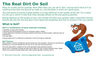 The Real Dirt On Soil
Many of us take soil for granted. More often than not, we call it “dirt,” and we don’t think of it as
anything more than the ground we walk on, and the place in which our plants grow.
The real secret to having a great garden is to pay attention to the quality of the soil. For a plant,
it’s the soil in which it lives that most strongly affects its life and growing abilities.
Paying attention to the quality of your soil will pay off when your garden yields a bountiful harvest.
So let’s dig into the soil and learn more about the properties and how to improve it for your plants.

What is Soil?
Soil is a combination of many materials including:
• particles of rocks and minerals;
• decaying and decomposed (humus or compost) organic matter;
• living organisms including microscopic bacteria and fungi as well as larger creatures such as
earthworms;
• air and water.
A good quality soil is a balanced combination of all of the above materials.

Soil Texture
Soils contain a mixture of different-sized mineral and rock particles. The texture and physical
properties of a soil are affected by the size of its rock and mineral particles.
The soil’s description is based on the most abundant sized particles present.
Sandy soil is composed of large particles which allow for lots of space between them. Water
drains very quickly through sandy soils, often taking valuable nutrients with it.


14   Plant a Row • Grow a Row   Grow Your Veggie Garden Guide   www.growarow.org
 