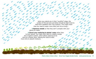 when your plants are in their “youthful” stage, the
                       surface of the soil and just below should be kept moist to
                    help them establish their root systems. This might mean
                  that you need to water more often and not so long.)
               l Remove weeds so that they don’t compete with your
            plants for water.
           l Direct your watering to plants’ roots rather than
       to their leaves. You might even want to install a simple
    drip irrigation system, which allows watering to be
 done at a slower pace, helping the roots to have
more time to absorb moisture.




                               Plant a Row • Grow a Row   Grow Your Veggie Garden Guide   www.growarow.org   19
 