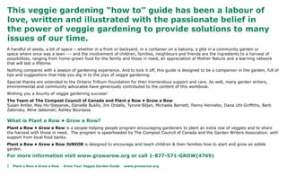 This veggie gardening “how to” guide has been a labour of
love, written and illustrated with the passionate belief in
the power of veggie gardening to provide solutions to many
issues of our time.
A handful of seeds, a bit of space – whether in a front or backyard, in a container on a balcony, a plot in a community garden or
space where once was a lawn --- and the involvement of children, families, neighbours and friends are the ingredients to a harvest of
possibilities, ranging from home-grown food for the family and those in need, an appreciation of Mother Nature and a learning network
that will last a lifetime.
Nothing compares with a season of gardening experience. And to kick it off, this guide is designed to be a companion in the garden, full of
tips and suggestions that help you dig in to the joys of veggie gardening.
Special thanks are extended to the Ontario Trillium Foundation for their tremendous support and care. As well, many garden writers,
environmental and community advocates have generously contributed to the content of this workbook.
Wishing you a bounty of veggie gardening success!
The Team at The Compost Council of Canada and Plant a Row • Grow a Row
Susan Antler, May Ho-Stepanek, Danielle Buklis, Jim Ordalis, Tyrone Biljan, Michaela Barnett, Fanny Hennebo, Dana Uhl-Griffiths, Barb
Zabinsky, Aline Jablonski, Ashley Bourassa

What is Plant a Row • Grow a Row?
Plant a Row • Grow a Row is a people-helping-people program encouraging gardeners to plant an extra row of veggies and to share
the harvest with those in need. The program is spearheaded by The Compost Council of Canada and the Garden Writers Association, with
support from local food banks.
Plant a Row • Grow a Row JUNIOR is designed to encourage and teach children & their families how to start and grow an edible
garden.
For more information visit www.growarow.org or call 1-877-571-GROW(4769)

2   Plant a Row • Grow a Row   Grow Your Veggie Garden Guide   www.growarow.org
 