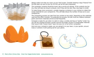 Always make sure that you cover up your food scraps. Consider keeping a bag of leaves from
                                                the fall clean-up next to your bin for this use as the year progresses.
                                                The composter contents should be moist, like a wrung-out sponge. If the contents are too
                                                dry, they will take too long to compost; and if they are too wet, they may begin to smell.
                                                To make things more convenient, consider keeping a container in your kitchen to collect the
                                                scraps destined for your compost bin. This will help reduce the number of trips out to your
                                                compost bin.
                                                The composting process can take from two months to two years, depending on the materials
                                                used and the effort involved. To accelerate the process, the pile must be a balance between
                                                green and brown materials and be turned frequently.
                                                Compost is ready for use when it is dark in colour, crumbly and has an “earthy” smell. You
                                                can sift the compost through a screen and put the larger chunks of recognizable materials
                                                that haven’t fully “broken down” back into your bin to be further composted.
                                                And once your compost is ready, you can spread it on your lawn, in your garden, around
                                                trees or combine it with potting soil for your plants.




24   Plant a Row • Grow a Row   Grow Your Veggie Garden Guide   www.growarow.org
 
