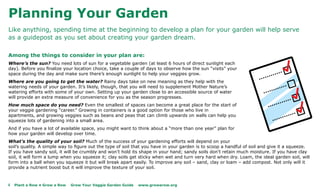 Planning Your Garden
Like anything, spending time at the beginning to develop a plan for your garden will help serve
as a guidepost as you set about creating your garden dream.

Among the things to consider in your plan are:
Where’s the sun? You need lots of sun for a vegetable garden (at least 6 hours of direct sunlight each
day). Before you finalize your location choice, take a couple of days to observe how the sun “visits” your
space during the day and make sure there’s enough sunlight to help your veggies grow.
Where are you going to get the water? Rainy days take on new meaning as they help with the
watering needs of your garden. It’s likely, though, that you will need to supplement Mother Nature’s
watering efforts with some of your own. Setting up your garden close to an accessible source of water
will provide an extra measure of convenience for you as the season progresses.
How much space do you need? Even the smallest of spaces can become a great place for the start of
your veggie gardening “career.” Growing in containers is a good option for those who live in
apartments, and growing veggies such as beans and peas that can climb upwards on walls can help you
squeeze lots of gardening into a small area.
And if you have a lot of available space, you might want to think about a “more than one year” plan for
how your garden will develop over time.
What’s the quality of your soil? Much of the success of your gardening efforts will depend on your
soil’s quality. A simple way to figure out the type of soil that you have in your garden is to scoop a handful of soil and give it a squeeze.
If you have sandy soil, it will be crumbly and won’t hold its shape in your hand; sandy soils don’t retain much moisture. If you have clay
soil, it will form a lump when you squeeze it; clay soils get sticky when wet and turn very hard when dry. Loam, the ideal garden soil, will
form into a ball when you squeeze it but will break apart easily. To improve any soil – sand, clay or loam – add compost. Not only will it
provide a nutrient boost but it will improve the texture of your soil.



4   Plant a Row • Grow a Row   Grow Your Veggie Garden Guide   www.growarow.org
 