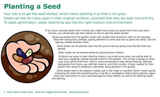 Planting a Seed
Your role is to get the seed started, which means planting it so that it can grow.
Seeds can last for many years in their original condition, provided that they are kept cool and dry.
To spark germination, seeds need to be put into the right medium and environment.

                                        If you have received seeds from a friend who might have dried and saved them from last year’s
                                            harvest, you should also get their advice on how to get the seeds started.
                                              Seeds purchased from the garden centre will usually have directions right on the package.
                                               Read the instructions carefully, paying attention to when and how to plant the seeds, and the
                                                spacing needed between them.
                                                   Some seeds can be planted right into the ground during spring once the last frost has
                                                   passed.
                                                    Other seeds can be started earlier by planting them indoors.
                                                    To figure out when to start planting indoors, you must know when you will be able to
                                                    take your seedlings outside and plant them in the garden. This timing is based on when
                                                    your area will be frost-free--that is, when temperatures stay above freezing. Working
                                                   backwards from there, you will then need to count the number of days needed for their
                                                   growth from seed to seedling to ultimately being planted in the garden.
                                                  Some seeds need to be soaked in water, put in the fridge or scarified (which means gently
                                                loosening the shell with something like a nail file or sandpaper) before being planted. Again,
                                               check the instructions on your seed package for these details, as well as for planting depth
                                              and spacing.




8   Plant a Row • Grow a Row   Grow Your Veggie Garden Guide   www.growarow.org
 