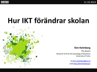 11.10.2014 
Hur IKT förändrar skolan 
Kim Holmberg 
PD, docent 
Research Unit for the Sociology of Education 
University of Turku 
(e) kim.j.holmberg@utu.fi 
(w3) http://kimholmberg.fi 
 