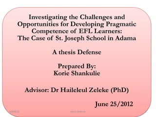Investigating the Challenges and
      Opportunities for Developing Pragmatic
          Competence of EFL Learners:
      The Case of St. Joseph School in Adama

                    A thesis Defense

                     Prepared By:
                    Korie Shankulie

           Advisor: Dr Haileleul Zeleke (PhD)

                                          June 25/2012
4/8/2013                 thesis defense                  1
 