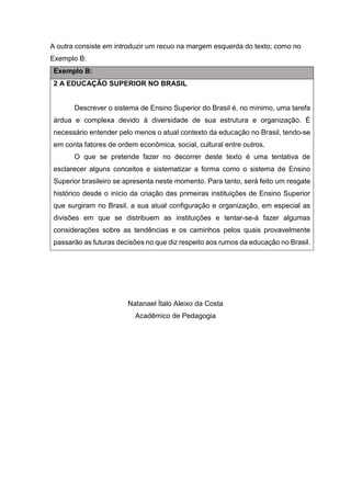 A outra consiste em introduzir um recuo na margem esquerda do texto; como no Exemplo B: Exemplo B: 
2 A EDUCAÇÃO SUPERIOR NO BRASIL 
Descrever o sistema de Ensino Superior do Brasil é, no mínimo, uma tarefa árdua e complexa devido à diversidade de sua estrutura e organização. É necessário entender pelo menos o atual contexto da educação no Brasil, tendo-se em conta fatores de ordem econômica, social, cultural entre outros. 
O que se pretende fazer no decorrer deste texto é uma tentativa de esclarecer alguns conceitos e sistematizar a forma como o sistema de Ensino Superior brasileiro se apresenta neste momento. Para tanto, será feito um resgate histórico desde o início da criação das primeiras instituições de Ensino Superior que surgiram no Brasil, a sua atual configuração e organização, em especial as divisões em que se distribuem as instituições e tentar-se-á fazer algumas considerações sobre as tendências e os caminhos pelos quais provavelmente passarão as futuras decisões no que diz respeito aos rumos da educação no Brasil. 
Natanael Ítalo Aleixo da Costa 
Acadêmico de Pedagogia 