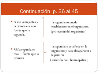 Continuación  p. 36 al 45 Si son semejantes y la primera es mas fuerte que la segunda. *Si la segunda es mas  fuerte que la primera la segunda no puede establecerse en el organismo. (protección del organismo ) la segunda se establece en le organismo y hace desaparecer a la primera ( curación real, homeopática ) 
