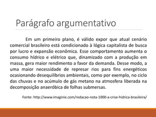 Parágrafo argumentativo
Em um primeiro plano, é válido expor que atual cenário
comercial brasileiro está condicionado à lógica capitalista de busca
por lucro e expansão econômica. Esse comportamento aumenta o
consumo hídrico e elétrico que, dinamizado com a produção em
massa, gera maior rendimento a favor da demanda. Desse modo, a
uma maior necessidade de represar rios para fins energéticos
ocasionando desequilíbrios ambientais, como por exemplo, no ciclo
das chuvas e no acúmulo de gás metano na atmosfera liberada na
decomposição anaeróbica de folhas submersas.
Fonte: http://www.imaginie.com/redacao-nota-1000-a-crise-hidrica-brasileira/
 