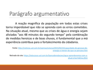 Parágrafo argumentativo
A reação magnífica da população em todas estas crises
torna imperdoável que não se aprenda com os erros cometidos.
Na situação atual, mesmo que as crises de água e energia sejam
aliviadas "aos 48 minutos do segundo tempo" pela combinação
de medidas heroicas e de boas chuvas, é fundamental que a má
experiência contribua para o fortalecimento da cidadania.
Fonte: http://noticias.uol.com.br/opiniao/coluna/2015/02/23/capacidade-de-geracao-de-
energia-e-menor-do-que-se-pensava.htm
Retirado do site: https://educacao.uol.com.br/bancoderedacoes/agua-aprenderemos-com-a-
atual-crise-hidrica.jhtm
 