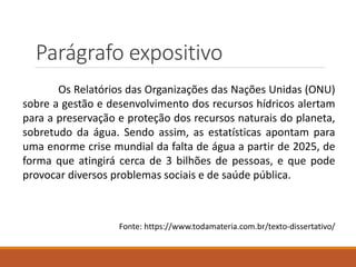 Parágrafo expositivo
Os Relatórios das Organizações das Nações Unidas (ONU)
sobre a gestão e desenvolvimento dos recursos hídricos alertam
para a preservação e proteção dos recursos naturais do planeta,
sobretudo da água. Sendo assim, as estatísticas apontam para
uma enorme crise mundial da falta de água a partir de 2025, de
forma que atingirá cerca de 3 bilhões de pessoas, e que pode
provocar diversos problemas sociais e de saúde pública.
Fonte: https://www.todamateria.com.br/texto-dissertativo/
 