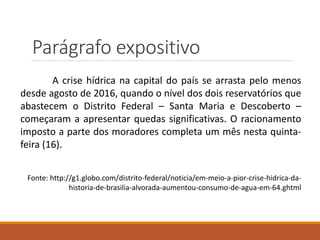 Parágrafo expositivo
A crise hídrica na capital do país se arrasta pelo menos
desde agosto de 2016, quando o nível dos dois reservatórios que
abastecem o Distrito Federal – Santa Maria e Descoberto –
começaram a apresentar quedas significativas. O racionamento
imposto a parte dos moradores completa um mês nesta quinta-
feira (16).
Fonte: http://g1.globo.com/distrito-federal/noticia/em-meio-a-pior-crise-hidrica-da-
historia-de-brasilia-alvorada-aumentou-consumo-de-agua-em-64.ghtml
 