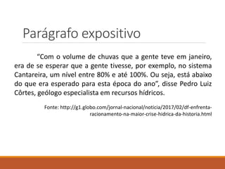 Parágrafo expositivo
“Com o volume de chuvas que a gente teve em janeiro,
era de se esperar que a gente tivesse, por exemplo, no sistema
Cantareira, um nível entre 80% e até 100%. Ou seja, está abaixo
do que era esperado para esta época do ano”, disse Pedro Luiz
Côrtes, geólogo especialista em recursos hídricos.
Fonte: http://g1.globo.com/jornal-nacional/noticia/2017/02/df-enfrenta-
racionamento-na-maior-crise-hidrica-da-historia.html
 