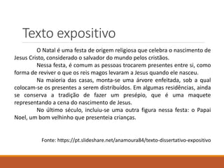 Texto expositivo
O Natal é uma festa de origem religiosa que celebra o nascimento de
Jesus Cristo, considerado o salvador do mundo pelos cristãos.
Nessa festa, é comum as pessoas trocarem presentes entre si, como
forma de reviver o que os reis magos levaram a Jesus quando ele nasceu.
Na maioria das casas, monta-se uma árvore enfeitada, sob a qual
colocam-se os presentes a serem distribuídos. Em algumas residências, ainda
se conserva a tradição de fazer um presépio, que é uma maquete
representando a cena do nascimento de Jesus.
No último século, incluiu-se uma outra figura nessa festa: o Papai
Noel, um bom velhinho que presenteia crianças.
Fonte: https://pt.slideshare.net/anamoura84/texto-dissertativo-expositivo
 