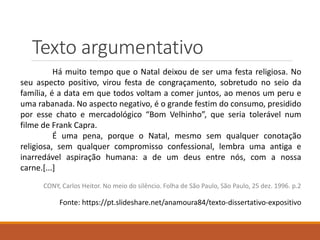 Texto argumentativo
Há muito tempo que o Natal deixou de ser uma festa religiosa. No
seu aspecto positivo, virou festa de congraçamento, sobretudo no seio da
família, é a data em que todos voltam a comer juntos, ao menos um peru e
uma rabanada. No aspecto negativo, é o grande festim do consumo, presidido
por esse chato e mercadológico “Bom Velhinho”, que seria tolerável num
filme de Frank Capra.
É uma pena, porque o Natal, mesmo sem qualquer conotação
religiosa, sem qualquer compromisso confessional, lembra uma antiga e
inarredável aspiração humana: a de um deus entre nós, com a nossa
carne.[...]
CONY, Carlos Heitor. No meio do silêncio. Folha de São Paulo, São Paulo, 25 dez. 1996. p.2
Fonte: https://pt.slideshare.net/anamoura84/texto-dissertativo-expositivo
 