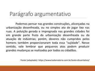 Parágrafo argumentativo
Podemos pensar nas grandes construções, alicerçadas na
urbanização desenfreada, ou no simples ato de jogar lixo nas
ruas. A poluição gerada e impregnada nas grandes cidades foi
em grande parte fruto da urbanização desenfreada ou da
atuação de indústrias; porém, deveres não cumpridos pelos
homens também proporcionaram toda essa "sujidade". Nesse
sentido, vale lembrar que pequenos atos podem produzir
grandes mudanças se realizados por todos os cidadãos.
Fonte (adaptado): https://www.todamateria.com.br/texto-dissertativo/
 