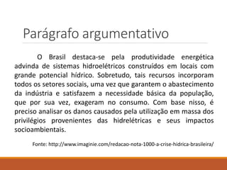 Parágrafo argumentativo
O Brasil destaca-se pela produtividade energética
advinda de sistemas hidroelétricos construídos em locais com
grande potencial hídrico. Sobretudo, tais recursos incorporam
todos os setores sociais, uma vez que garantem o abastecimento
da indústria e satisfazem a necessidade básica da população,
que por sua vez, exageram no consumo. Com base nisso, é
preciso analisar os danos causados pela utilização em massa dos
privilégios provenientes das hidrelétricas e seus impactos
socioambientais.
Fonte: http://www.imaginie.com/redacao-nota-1000-a-crise-hidrica-brasileira/
 