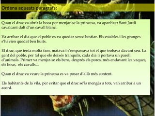 Ordena aquests paràgrafs: Quan el drac va obrir la boca per menjar-se la princesa, va aparèixer Sant Jordi cavalcant dalt d’un cavall blanc.  Va arribar el dia que el poble es va quedar sense bestiar. Els estables i les granges s’havien quedat ben buits. El drac, que tenia molta fam, matava i s’empassava tot el que trobava davant seu. La gent del poble, per tal que els deixés tranquils, cada dia li portava un parell d’animals. Primer va menjar-se els bens, després els porcs, més endavant les vaques, els bous,  els cavalls... Quan el drac va veure la princesa es va posar d’allò més content. Els habitants de la vila, per evitar que el drac se’ls mengés a tots, van arribar a un acord. 