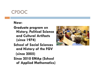 CPDOC
Now:
Graduate program on
  History, Political Science
  and Cultural Artifacts
  (since 1974)
School of Social Sciences
  and History of the FGV
 (since 2005)
Since 2010 EMAp (School
  of Applied Mathematics)
 