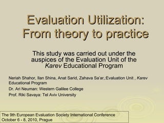 Evaluation Utilization: From theory to practice The 9th   European Evaluation Society International Conference October 6 - 8, 2010, Prague This study was carried out under the auspices of the Evaluation Unit of t he  Karev  Educational Program Neriah Shahor, Ilan Shina, Anat Sarid, Zahava Sa’ar,:Evaluation Unit ,  Karev  Educational Program Dr. Ari Neuman:  Western Galilee College Prof. Riki Savaya: Tel Aviv University 