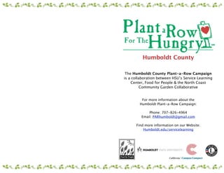 Humboldt County

 The Humboldt County Plant-a-Row Campaign
is a collaboration between HSU’s Service Learning
    Center, Food for People & the North Coast
          Community Garden Collaborative


         For more information about the
        Humboldt Plant-a-Row Campaign:
                         
             Phone: 707-826-4964
         Email: PARhumboldt@gmail.com

      Find more information on our Website:
          Humboldt.edu/servicelearning
 