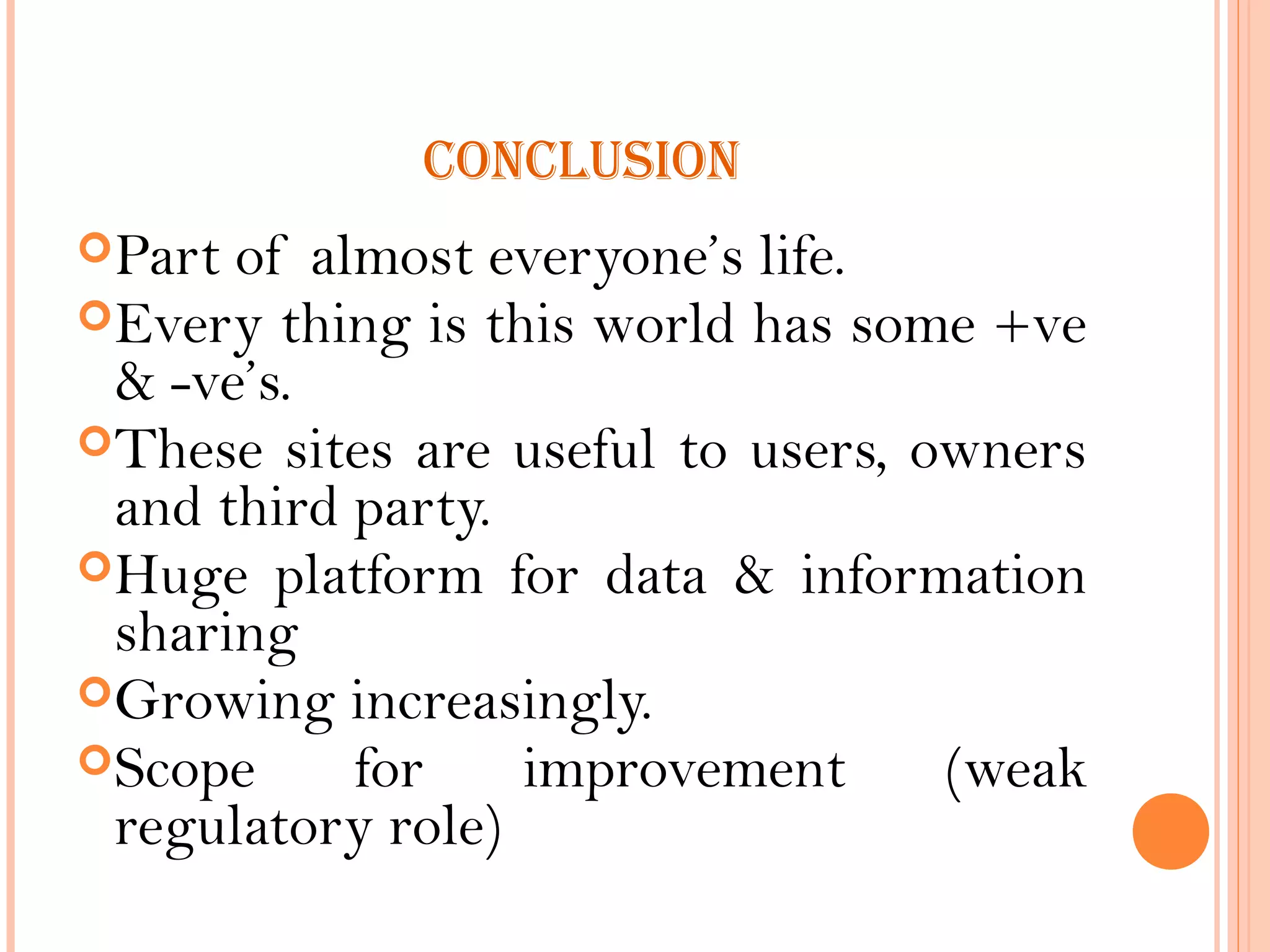 CONCLUSION
Part of almost everyone’s life.
Every thing is this world has some +ve
& -ve’s.
These sites are useful to users, owners
and third party.
Huge platform for data & information
sharing
Growing increasingly.
Scope for improvement (weak
regulatory role)
 
