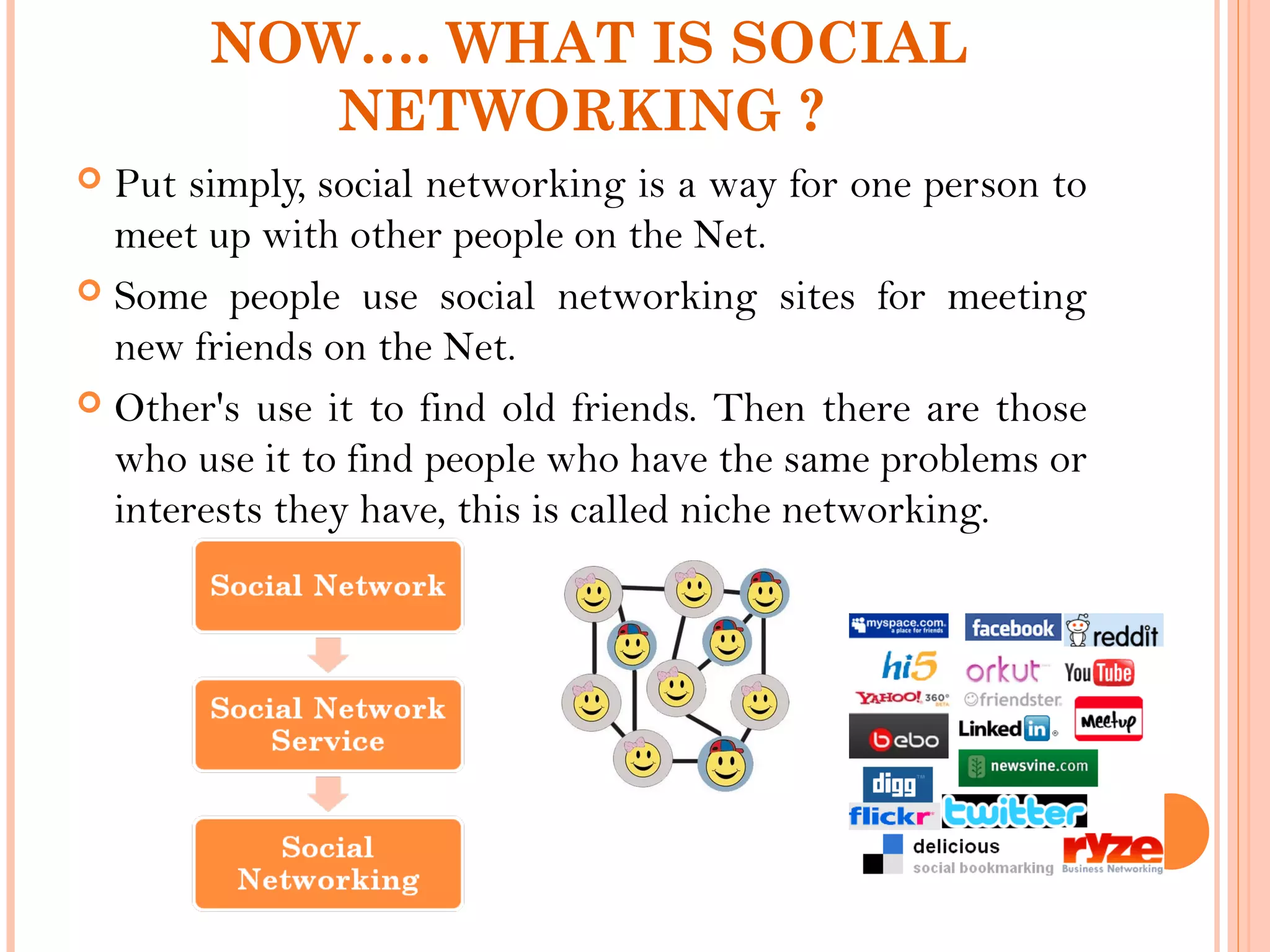 NOW…. WHAT IS SOCIAL
NETWORKING ?
 Put simply, social networking is a way for one person to
meet up with other people on the Net.
 Some people use social networking sites for meeting
new friends on the Net.
 Other's use it to find old friends. Then there are those
who use it to find people who have the same problems or
interests they have, this is called niche networking.
 