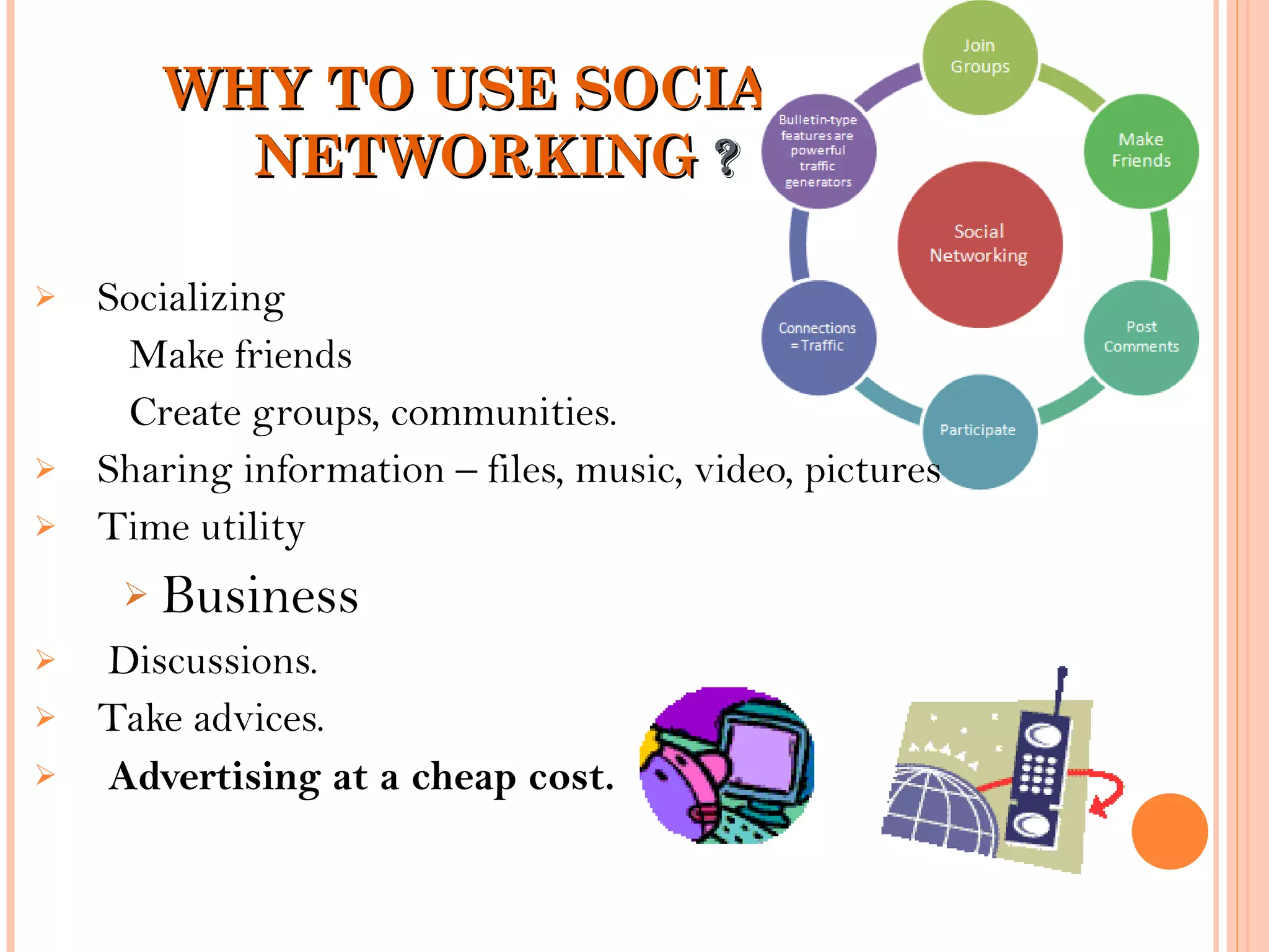 WHY TO USE SOCIALWHY TO USE SOCIAL
NETWORKINGNETWORKING ??
 Socializing
Make friends
Create groups, communities.
 Sharing information – files, music, video, pictures
 Time utility
 Business
 Discussions.
 Take advices.
 Advertising at a cheap cost.
 