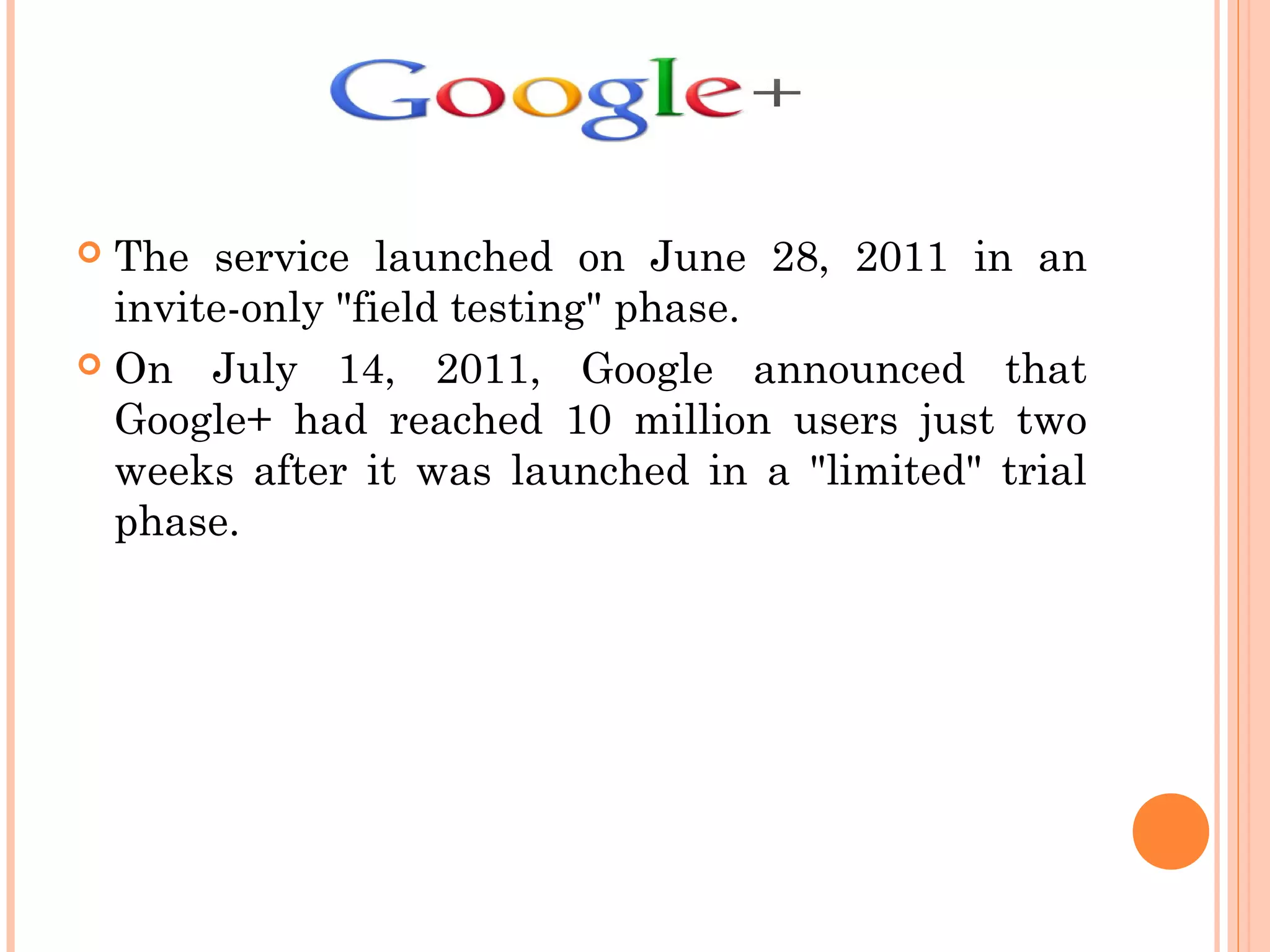  The service launched on June 28, 2011 in an
invite-only "field testing" phase.
 On July 14, 2011, Google announced that
Google+ had reached 10 million users just two
weeks after it was launched in a "limited" trial
phase.
 