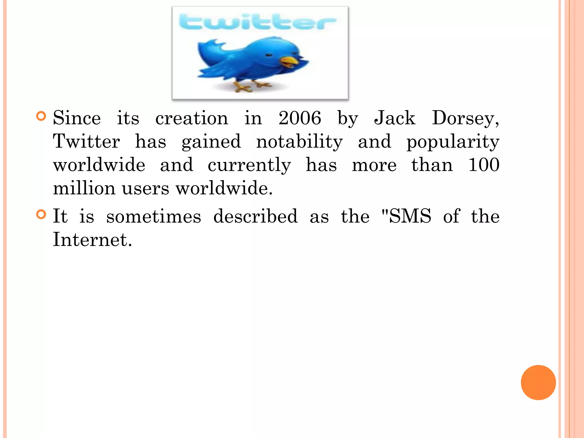  Since its creation in 2006 by Jack Dorsey,
Twitter has gained notability and popularity
worldwide and currently has more than 100
million users worldwide.
 It is sometimes described as the "SMS of the
Internet.
 