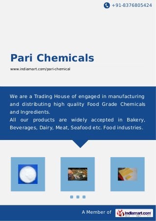 +91-8376805424
A Member of
Pari Chemicals
www.indiamart.com/pari-chemical
We are a Trading House of engaged in manufacturing
and distributing high quality Food Grade Chemicals
and Ingredients.
All our products are widely accepted in Bakery,
Beverages, Dairy, Meat, Seafood etc. Food industries.
 