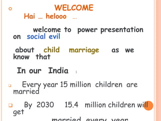  WELCOME
Hai … helooo ….
welcome to power presentation
on social evil
about child marriage as we
know that
In our India :
 Every year 15 million children are
married
 By 2030 15.4 million children will
get
 