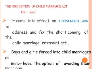 THE PROHIBITION OF CHILD MARRIAGE ACT
ON : 2006
 It came into effect on 1 NOVEMBER 2007
to
address and fix the short coming of
the
child marriage restraint act .
 Boys and girls forced into child marriages
as
minor have the option of avoiding their
 