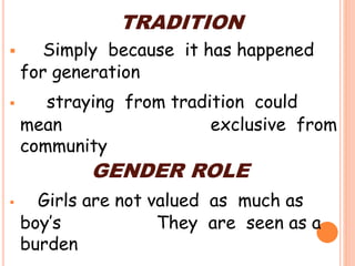 TRADITION
 Simply because it has happened
for generation
 straying from tradition could
mean exclusive from
community
GENDER ROLE
 Girls are not valued as much as
boy’s They are seen as a
burden
 