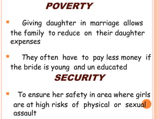 POVERTY
 Giving daughter in marriage allows
the family to reduce on their daughter
expenses
 They often have to pay less money if
the bride is young and un educated
SECURITY
 To ensure her safety in area where girls
are at high risks of physical or sexual
assault
 