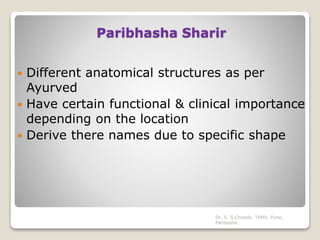 Paribhasha Sharir
 Different anatomical structures as per
Ayurved
 Have certain functional & clinical importance
depending on the location
 Derive there names due to specific shape
Dr. S. S.Chopde, TAMV, Pune,
Paribasha
 