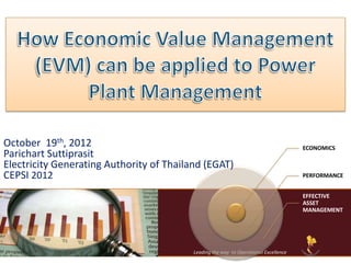 October 19th, 2012                                                                         ECONOMICS
Parichart Suttiprasit
Electricity Generating Authority of Thailand (EGAT)
CEPSI 2012                                                                                 PERFORMANCE


                                                                                           EFFECTIVE
                                                                                           ASSET
                                                                                           MANAGEMENT




                                          Leading the way to Operational Excellence 2011
 