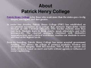 About
Patrick Henry College
Patrick Henry College is for those who want more than the status quo—to dig
deeper, aim higher, and dare greater.
In under two decades, Patrick Henry College (PHC) has established an
exceptional reputation as a college that nurtures high-caliber talent
through an elite Christian education. PHC teaches students more than
just facts. Students learn to think clearly, speak articulately, and write
persuasively. The classical approach, combined with distinctive
apprenticeships and a biblical worldview, enables our students to serve
and lead at the highest levels.
From its founding, Patrick Henry College has never accepted government
funding. This allows the college to preserve academic freedom and
philosophical integrity. With this freedom, PHC is able to operate and
make decisions based on merit and faith without agenda or influence of
social engineering.
 