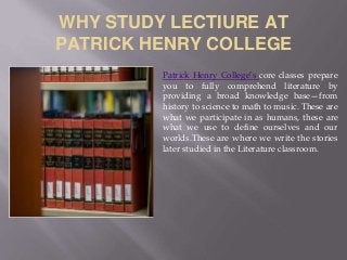 WHY STUDY LECTIURE AT
PATRICK HENRY COLLEGE
Patrick Henry College’s core classes prepare
you to fully comprehend literature by
providing a broad knowledge base—from
history to science to math to music. These are
what we participate in as humans, these are
what we use to define ourselves and our
worlds.These are where we write the stories
later studied in the Literature classroom.
 