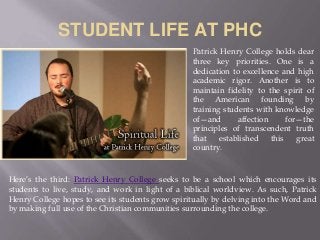 STUDENT LIFE AT PHC
Patrick Henry College holds dear
three key priorities. One is a
dedication to excellence and high
academic rigor. Another is to
maintain fidelity to the spirit of
the American founding by
training students with knowledge
of—and affection for—the
principles of transcendent truth
that established this great
country.
Here’s the third: Patrick Henry College seeks to be a school which encourages its
students to live, study, and work in light of a biblical worldview. As such, Patrick
Henry College hopes to see its students grow spiritually by delving into the Word and
by making full use of the Christian communities surrounding the college.
 
