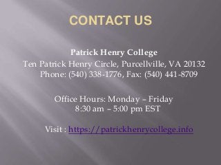 CONTACT US
Patrick Henry College
Ten Patrick Henry Circle, Purcellville, VA 20132
Phone: (540) 338-1776, Fax: (540) 441-8709
Office Hours: Monday – Friday
8:30 am – 5:00 pm EST
Visit : https://patrickhenrycollege.info
 