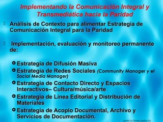 Implementando la Comunicación Integral y
Transmediática hacia la Paridad
 Análisis de Contexto para alimentar Estrategia deAnálisis de Contexto para alimentar Estrategia de
Comunicación Integral para la ParidadComunicación Integral para la Paridad
 Implementación, evaluación y monitoreo permanenteImplementación, evaluación y monitoreo permanente
de:de:
 Estrategia de Difusión MasivaEstrategia de Difusión Masiva
 Estrategia de Redes SocialesEstrategia de Redes Sociales ((Community Manager y el
Social Media Manager)
 Estrategia de Contacto Directo y EspaciosEstrategia de Contacto Directo y Espacios
Interactivos– Cultura/música/arteInteractivos– Cultura/música/arte
 Estrategia de Línea Editorial y Distribución deEstrategia de Línea Editorial y Distribución de
MaterialesMateriales
 Estrategia de Acopio Documental, Archivo yEstrategia de Acopio Documental, Archivo y
Servicios de Documentación.Servicios de Documentación.
patricia flores palacios
 