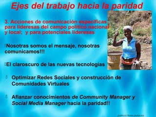 3. Acciones de comunicación específicas
para lideresas del campo político nacional
y local; y para potenciales lideresas
Nosotras somos el mensaje, nosotras
comunicamos!!!
El claroscuro de las nuevas tecnologías
patricia flores palacios
Ejes del trabajo hacia la paridad
 Optimizar Redes Sociales y construcción de
Comunidades Virtuales
 Afianzar conocimientos de Community Manager y
Social Media Manager hacia la paridad!!
 