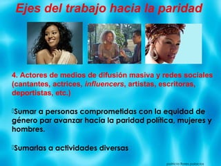 4. Actores de medios de difusión masiva y redes sociales
(cantantes, actrices, influencers, artistas, escritoras,
deportistas, etc.)
Sumar a personas comprometidas con la equidad de
género par avanzar hacia la paridad política, mujeres y
hombres.
Sumarlas a actividades diversas
patricia flores palacios
Ejes del trabajo hacia la paridad
 